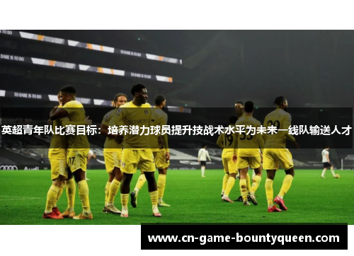 英超青年队比赛目标：培养潜力球员提升技战术水平为未来一线队输送人才
