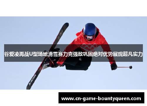 谷爱凌再战U型场地滑雪赛力克强敌巩固绝对优势展现超凡实力