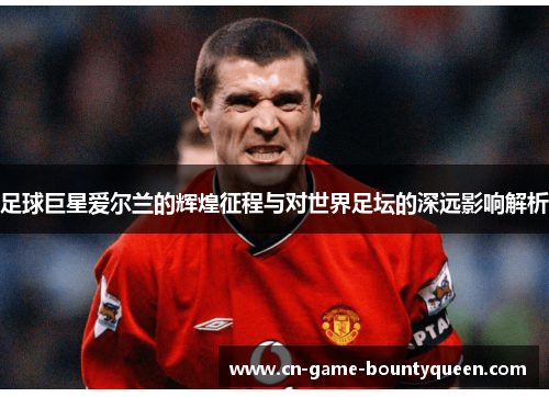 足球巨星爱尔兰的辉煌征程与对世界足坛的深远影响解析