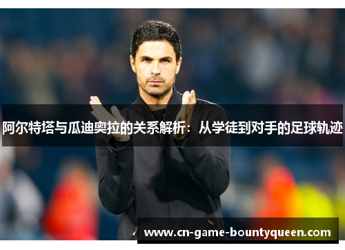 阿尔特塔与瓜迪奥拉的关系解析：从学徒到对手的足球轨迹