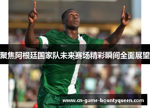 聚焦阿根廷国家队未来赛场精彩瞬间全面展望