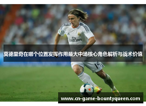 莫德里奇在哪个位置发挥作用最大中场核心角色解析与战术价值