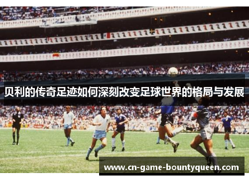 贝利的传奇足迹如何深刻改变足球世界的格局与发展