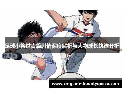 足球小将世青篇剧情深度解析与人物成长轨迹分析