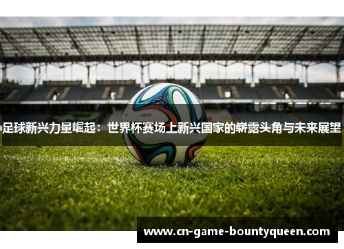 足球新兴力量崛起：世界杯赛场上新兴国家的崭露头角与未来展望