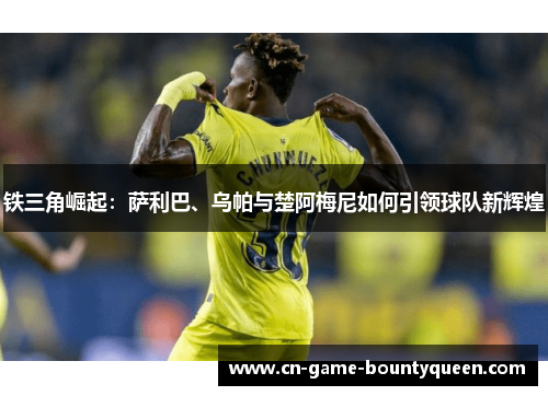 铁三角崛起：萨利巴、乌帕与楚阿梅尼如何引领球队新辉煌