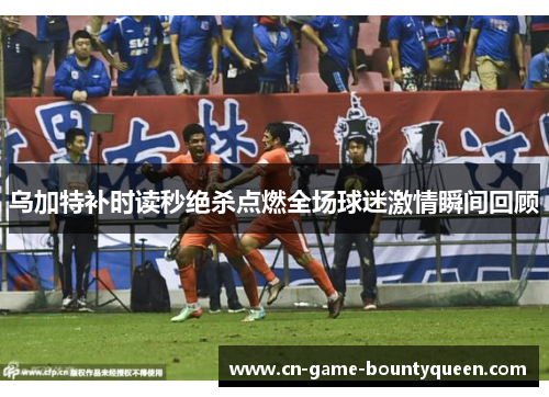 乌加特补时读秒绝杀点燃全场球迷激情瞬间回顾