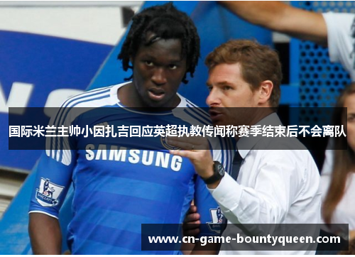 国际米兰主帅小因扎吉回应英超执教传闻称赛季结束后不会离队