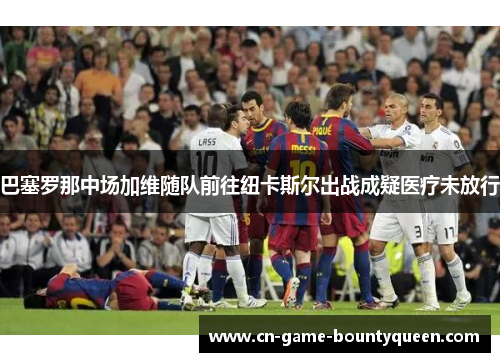 巴塞罗那中场加维随队前往纽卡斯尔出战成疑医疗未放行