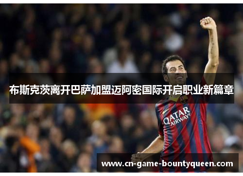 布斯克茨离开巴萨加盟迈阿密国际开启职业新篇章