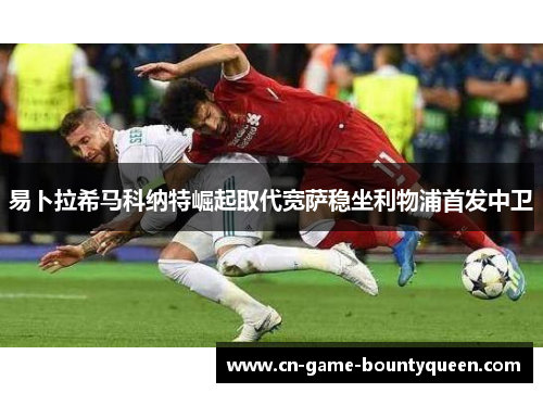 易卜拉希马科纳特崛起取代宽萨稳坐利物浦首发中卫 易卜拉希马科纳特崛起取代宽萨稳坐利物浦首发中卫