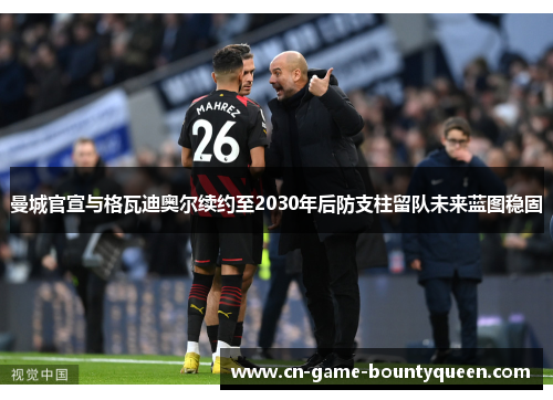 曼城官宣与格瓦迪奥尔续约至2030年后防支柱留队未来蓝图稳固