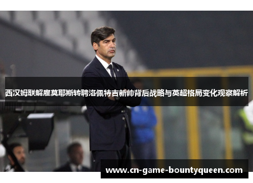 西汉姆联解雇莫耶斯转聘洛佩特吉新帅背后战略与英超格局变化观察解析