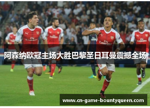 阿森纳欧冠主场大胜巴黎圣日耳曼震撼全场