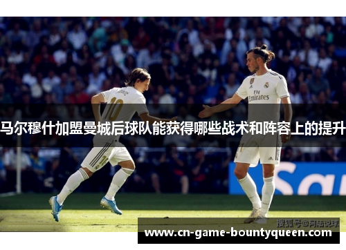 马尔穆什加盟曼城后球队能获得哪些战术和阵容上的提升