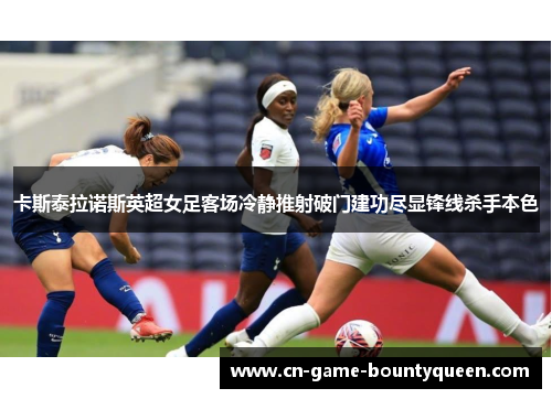 卡斯泰拉诺斯英超女足客场冷静推射破门建功尽显锋线杀手本色